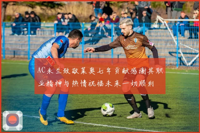 AC米兰致敬莱奥七年贡献感谢其职业精神与热情祝福未来一切顺利